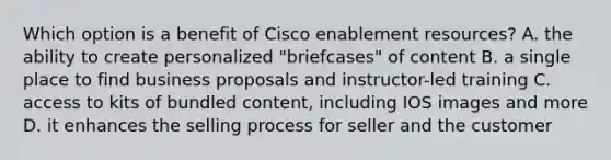 Which option is a benefit of Cisco enablement resources? A. the ability to create personalized "briefcases" of content B. a single place to find business proposals and instructor-led training C. access to kits of bundled content, including IOS images and more D. it enhances the selling process for seller and the customer