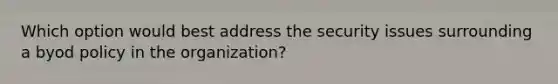 Which option would best address the security issues surrounding a byod policy in the organization?