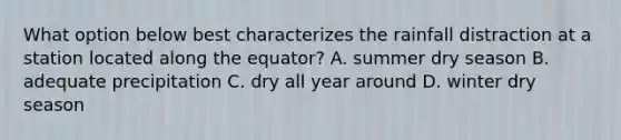 What option below best characterizes the rainfall distraction at a station located along the equator? A. summer dry season B. adequate precipitation C. dry all year around D. winter dry season