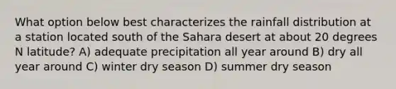 What option below best characterizes the rainfall distribution at a station located south of the Sahara desert at about 20 degrees N latitude? A) adequate precipitation all year around B) dry all year around C) winter dry season D) summer dry season