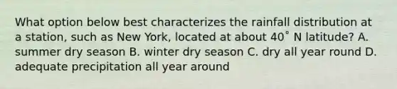 What option below best characterizes the rainfall distribution at a station, such as New York, located at about 40˚ N latitude? A. summer dry season B. winter dry season C. dry all year round D. adequate precipitation all year around