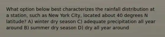 What option below best characterizes the rainfall distribution at a station, such as New York City, located about 40 degrees N latitude? A) winter dry season C) adequate precipitation all year around B) summer dry season D) dry all year around