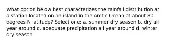 What option below best characterizes the rainfall distribution at a station located on an island in the Arctic Ocean at about 80 degrees N latitude? Select one: a. summer dry season b. dry all year around c. adequate precipitation all year around d. winter dry season