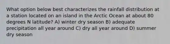 What option below best characterizes the rainfall distribution at a station located on an island in the Arctic Ocean at about 80 degrees N latitude? A) winter dry season B) adequate precipitation all year around C) dry all year around D) summer dry season