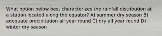 What option below best characterizes the rainfall distribution at a station located along the equator? A) summer dry season B) adequate precipitation all year round C) dry all year round D) winter dry season