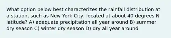 What option below best characterizes the rainfall distribution at a station, such as New York City, located at about 40 degrees N latitude? A) adequate precipitation all year around B) summer dry season C) winter dry season D) dry all year around