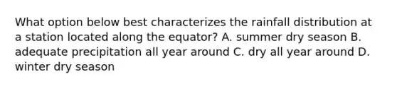 What option below best characterizes the rainfall distribution at a station located along the equator? A. summer dry season B. adequate precipitation all year around C. dry all year around D. winter dry season