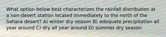 What option below best characterizes the rainfall distribution at a non-desert station located immediately to the north of the Sahara desert? A) winter dry season B) adequate precipitation all year around C) dry all year around D) summer dry season