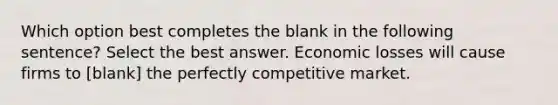 Which option best completes the blank in the following sentence? Select the best answer. Economic losses will cause firms to [blank] the perfectly competitive market.