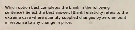 Which option best completes the blank in the following sentence? Select the best answer. [Blank] elasticity refers to the extreme case where quantity supplied changes by zero amount in response to any change in price.