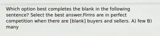 Which option best completes the blank in the following sentence? Select the best answer.Firms are in perfect competition when there are [blank] buyers and sellers. A) few B) many