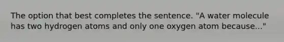 The option that best completes the sentence. "A water molecule has two hydrogen atoms and only one oxygen atom because..."