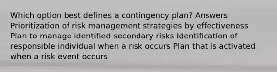 Which option best defines a contingency plan? Answers Prioritization of risk management strategies by effectiveness Plan to manage identified secondary risks Identification of responsible individual when a risk occurs Plan that is activated when a risk event occurs