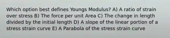 Which option best defines Youngs Modulus? A) A ratio of strain over stress B) The force per unit Area C) The change in length divided by the initial length D) A slope of the linear portion of a stress strain curve E) A Parabola of the stress strain curve