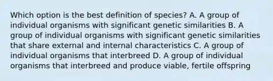 Which option is the best definition of species? A. A group of individual organisms with significant genetic similarities B. A group of individual organisms with significant genetic similarities that share external and internal characteristics C. A group of individual organisms that interbreed D. A group of individual organisms that interbreed and produce viable, fertile offspring