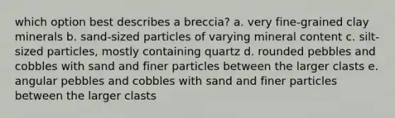 which option best describes a breccia? a. very fine-grained clay minerals b. sand-sized particles of varying mineral content c. silt-sized particles, mostly containing quartz d. rounded pebbles and cobbles with sand and finer particles between the larger clasts e. angular pebbles and cobbles with sand and finer particles between the larger clasts