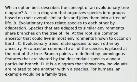 Which option best describes the concept of an evolutionary tree diagram? A. It is a diagram that organizes species into groups based on their overall similarities and joins them into a tree of life. B. Evolutionary trees relate species to each other by adaptation. Species that are adapted to similar environments share branches on the tree of life. At the root is a common ancestor that could live in most environments known to occur on Earth. C. Evolutionary trees relate species to each other by ancestry. An ancestor common to all of the species is placed at the root of the tree. Branch points are defined by homologous features that are shared by the descendant species along a particular branch. D. It is a diagram that shows how individuals are related to one another within a species. For humans, an example would be a family tree.