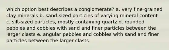 which option best describes a conglomerate? a. very fine-grained clay minerals b. sand-sized particles of varying mineral content c. silt-sized particles, mostly containing quartz d. rounded pebbles and cobbles with sand and finer particles between the larger clasts e. angular pebbles and cobbles with sand and finer particles between the larger clasts