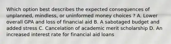 Which option best describes the expected consequences of unplanned, mindless, or uninformed money choices ? A. Lower overall GPA and loss of financial aid B. A sabotaged budget and added stress C. Cancelation of academic merit scholarship D. An increased interest rate for financial aid loans