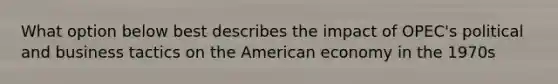 What option below best describes the impact of OPEC's political and business tactics on the American economy in the 1970s