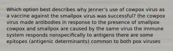 Which option best describes why Jenner's use of cowpox virus as a vaccine against the smallpox virus was successful? the cowpox virus made antibodies in response to the presence of smallpox cowpox and smallpox are caused by the same virus the immune system responds nonspeciﬁcally to antigens there are some epitopes (antigenic determinants) common to both pox viruses