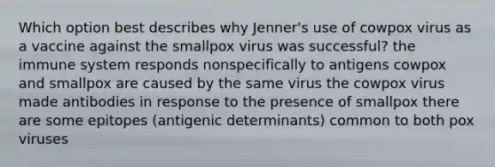 Which option best describes why Jenner's use of cowpox virus as a vaccine against the smallpox virus was successful? the immune system responds nonspecifically to antigens cowpox and smallpox are caused by the same virus the cowpox virus made antibodies in response to the presence of smallpox there are some epitopes (antigenic determinants) common to both pox viruses