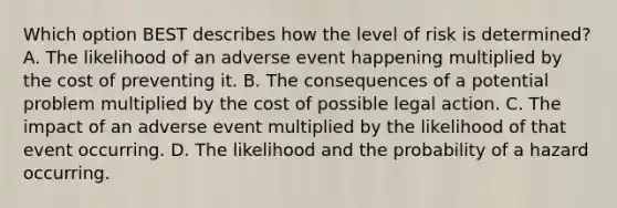 Which option BEST describes how the level of risk is determined? A. The likelihood of an adverse event happening multiplied by the cost of preventing it. B. The consequences of a potential problem multiplied by the cost of possible legal action. C. The impact of an adverse event multiplied by the likelihood of that event occurring. D. The likelihood and the probability of a hazard occurring.