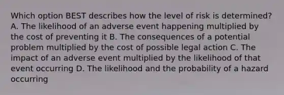 Which option BEST describes how the level of risk is determined? A. The likelihood of an adverse event happening multiplied by the cost of preventing it B. The consequences of a potential problem multiplied by the cost of possible legal action C. The impact of an adverse event multiplied by the likelihood of that event occurring D. The likelihood and the probability of a hazard occurring