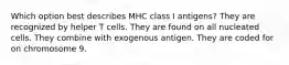 Which option best describes MHC class I antigens? They are recognized by helper T cells. They are found on all nucleated cells. They combine with exogenous antigen. They are coded for on chromosome 9.