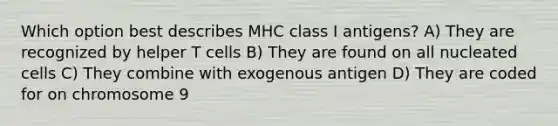 Which option best describes MHC class I antigens? A) They are recognized by helper T cells B) They are found on all nucleated cells C) They combine with exogenous antigen D) They are coded for on chromosome 9