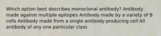 Which option best describes monoclonal antibody? Antibody made against multiple epitopes Antibody made by a variety of B cells Antibody made from a single antibody-producing cell All antibody of any one particular class