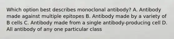 Which option best describes monoclonal antibody? A. Antibody made against multiple epitopes B. Antibody made by a variety of B cells C. Antibody made from a single antibody-producing cell D. All antibody of any one particular class