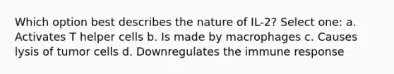 Which option best describes the nature of IL-2? Select one: a. Activates T helper cells b. Is made by macrophages c. Causes lysis of tumor cells d. Downregulates the immune response