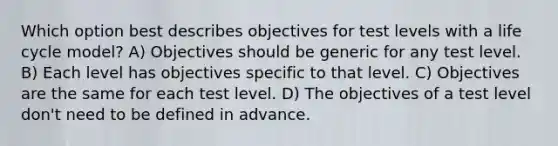 Which option best describes objectives for test levels with a life cycle model? A) Objectives should be generic for any test level. B) Each level has objectives specific to that level. C) Objectives are the same for each test level. D) The objectives of a test level don't need to be defined in advance.