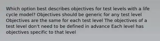 Which option best describes objectives for test levels with a life cycle model? Objectives should be generic for any test level Objectives are the same for each test level The objectives of a test level don't need to be defined in advance Each level has objectives specific to that level