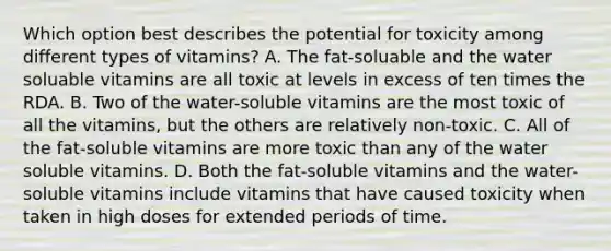 Which option best describes the potential for toxicity among different types of vitamins? A. The fat-soluable and the water soluable vitamins are all toxic at levels in excess of ten times the RDA. B. Two of the water-soluble vitamins are the most toxic of all the vitamins, but the others are relatively non-toxic. C. All of the fat-soluble vitamins are more toxic than any of the water soluble vitamins. D. Both the fat-soluble vitamins and the water-soluble vitamins include vitamins that have caused toxicity when taken in high doses for extended periods of time.