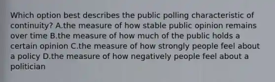 Which option best describes the public polling characteristic of continuity? A.the measure of how stable public opinion remains over time B.the measure of how much of the public holds a certain opinion C.the measure of how strongly people feel about a policy D.the measure of how negatively people feel about a politician