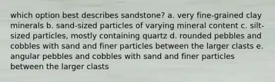 which option best describes sandstone? a. very fine-grained clay minerals b. sand-sized particles of varying mineral content c. silt-sized particles, mostly containing quartz d. rounded pebbles and cobbles with sand and finer particles between the larger clasts e. angular pebbles and cobbles with sand and finer particles between the larger clasts