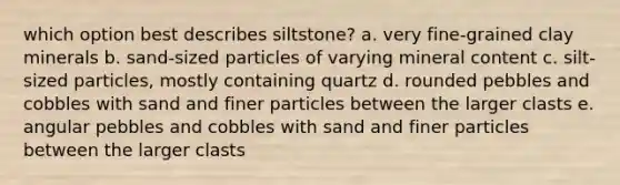 which option best describes siltstone? a. very fine-grained clay minerals b. sand-sized particles of varying mineral content c. silt-sized particles, mostly containing quartz d. rounded pebbles and cobbles with sand and finer particles between the larger clasts e. angular pebbles and cobbles with sand and finer particles between the larger clasts