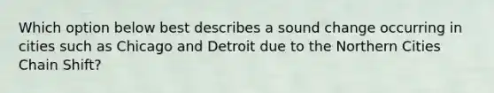 Which option below best describes a sound change occurring in cities such as Chicago and Detroit due to the Northern Cities Chain Shift?