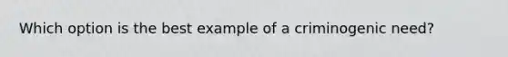 Which option is the best example of a criminogenic need?