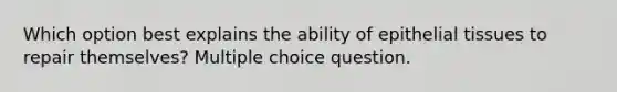 Which option best explains the ability of epithelial tissues to repair themselves? Multiple choice question.