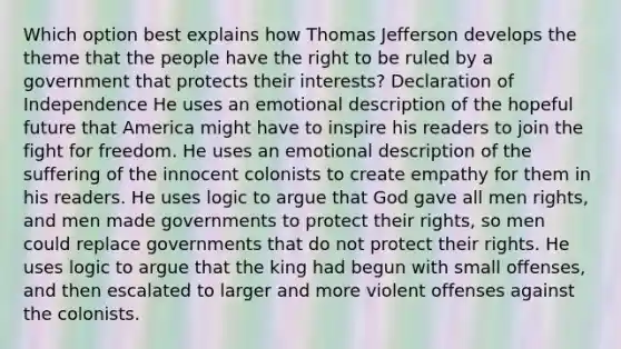 Which option best explains how Thomas Jefferson develops the theme that the people have the right to be ruled by a government that protects their interests? Declaration of Independence He uses an emotional description of the hopeful future that America might have to inspire his readers to join the fight for freedom. He uses an emotional description of the suffering of the innocent colonists to create empathy for them in his readers. He uses logic to argue that God gave all men rights, and men made governments to protect their rights, so men could replace governments that do not protect their rights. He uses logic to argue that the king had begun with small offenses, and then escalated to larger and more violent offenses against the colonists.