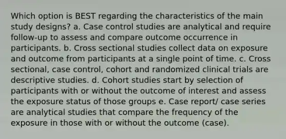 Which option is BEST regarding the characteristics of the main study designs? a. Case control studies are analytical and require follow-up to assess and compare outcome occurrence in participants. b. Cross sectional studies collect data on exposure and outcome from participants at a single point of time. c. Cross sectional, case control, cohort and randomized clinical trials are descriptive studies. d. Cohort studies start by selection of participants with or without the outcome of interest and assess the exposure status of those groups e. Case report/ case series are analytical studies that compare the frequency of the exposure in those with or without the outcome (case).