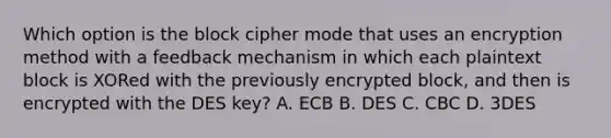 Which option is the block cipher mode that uses an encryption method with a feedback mechanism in which each plaintext block is XORed with the previously encrypted block, and then is encrypted with the DES key? A. ECB B. DES C. CBC D. 3DES