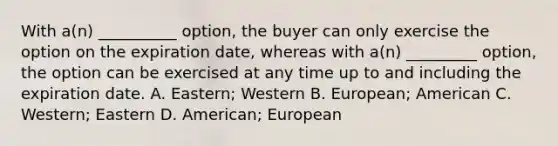 With a(n) __________ option, the buyer can only exercise the option on the expiration date, whereas with a(n) _________ option, the option can be exercised at any time up to and including the expiration date. A. Eastern; Western B. European; American C. Western; Eastern D. American; European