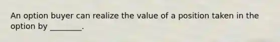 An option buyer can realize the value of a position taken in the option by ________.