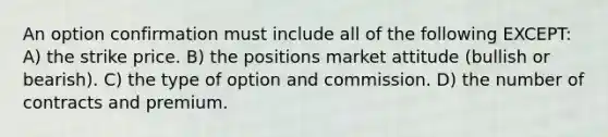 An option confirmation must include all of the following EXCEPT: A) the strike price. B) the positions market attitude (bullish or bearish). C) the type of option and commission. D) the number of contracts and premium.