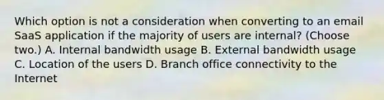 Which option is not a consideration when converting to an email SaaS application if the majority of users are internal? (Choose two.) A. Internal bandwidth usage B. External bandwidth usage C. Location of the users D. Branch office connectivity to the Internet