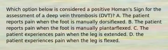 Which option below is considered a positive Homan's Sign for the assessment of a deep vein thrombosis (DVT)? A. The patient reports pain when the foot is manually dorsiflexed. B. The patient reports pain when the foot is manually plantarflexed. C. The patient experiences pain when the leg is extended. D. the patient experiences pain when the leg is flexed.